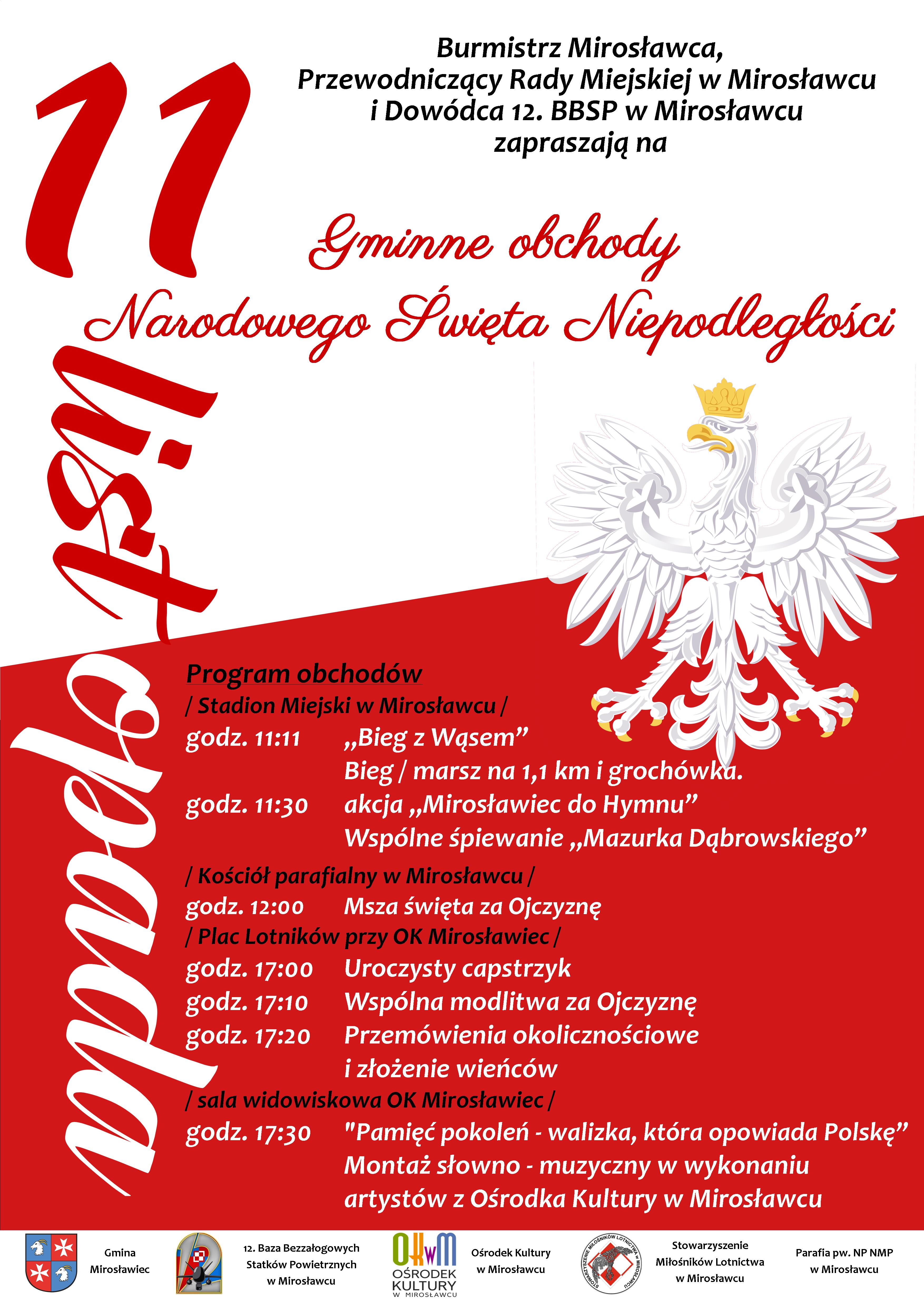 Plakat informujący o&nbsp;gminnych obchodach Narodowego Święta Niepodległości w&nbsp;Mirosławcu. Na białym tle znajduje się czerwony napis &bdquo;11 listopada&rdquo; oraz&nbsp;tytuł &bdquo;Gminne obchody Narodowego Święta Niepodległości&rdquo;. Po prawej stronie widnieje wizerunek białego orła w&nbsp;złotej koronie, a&nbsp;dolną część plakatu wypełnia czerwone tło z&nbsp;programem uroczystości. Obchody obejmują: o&nbsp;godz. 11:11 &bdquo;Bieg z&nbsp;Wąsem&rdquo; na&nbsp;stadionie miejskim, bieg i&nbsp;marsz na&nbsp;dystansie 1,1 km, akcję &bdquo;Mirosławiec do Hymnu&rdquo;, wsp&oacute;lne śpiewanie &bdquo;Mazurka Dąbrowskiego&rdquo; i&nbsp;poczęstunek groch&oacute;wką; o&nbsp;godz. 12:00 Mszę Świętą za Ojczyznę w&nbsp;kościele parafialnym; od godz. 17:00 uroczystości na&nbsp;Placu Lotnik&oacute;w przy Ośrodku Kultury, w&nbsp;tym capstrzyk, modlitwę za Ojczyznę, przem&oacute;wienia okolicznościowe i&nbsp;złożenie wieńc&oacute;w; o&nbsp;godz. 17:30 w&nbsp;sali widowiskowej Ośrodka Kultury montaż słowno-muzyczny &bdquo;Pamięć pokoleń &ndash; walizka, kt&oacute;ra opowiada Polskę&rdquo; w&nbsp;wykonaniu artyst&oacute;w Ośrodka Kultury w&nbsp;Mirosławcu. Zapraszają Burmistrz Mirosławca, Przewodniczący Rady Miejskiej w&nbsp;Mirosławcu oraz&nbsp;Dow&oacute;dca 12. Bazy Bezzałogowych Statk&oacute;w Powietrznych w&nbsp;Mirosławcu. U dołu plakatu znajdują się logotypy organizator&oacute;w i&nbsp;partner&oacute;w wydarzenia.