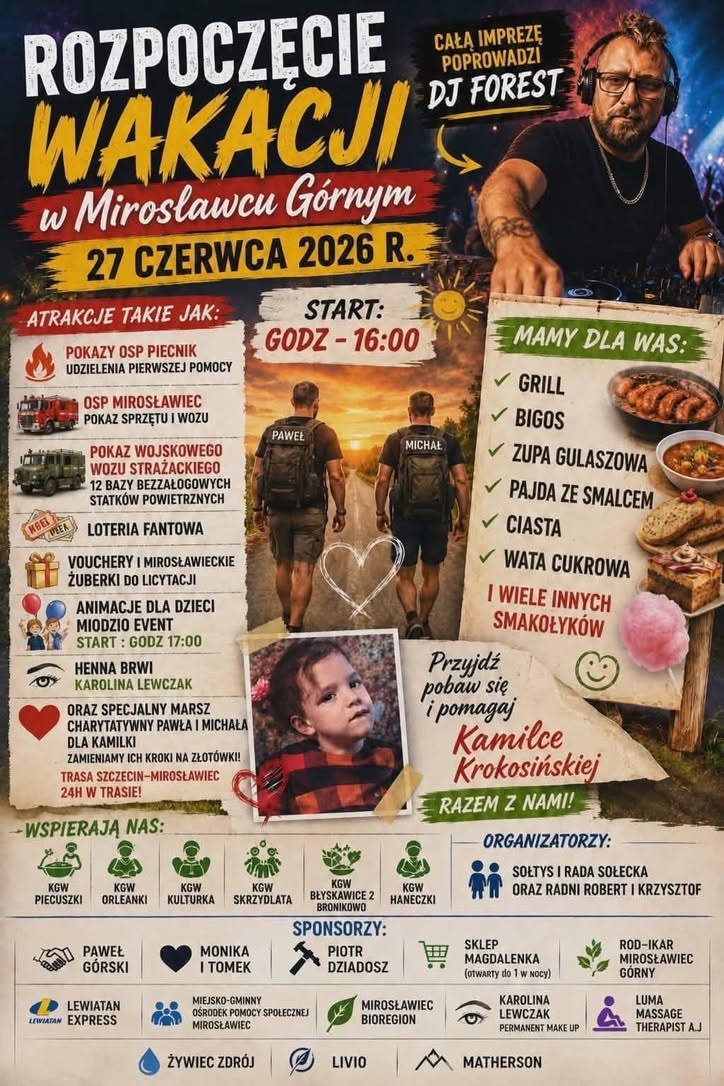 Plakat promujący wydarzenie &bdquo;Rozpoczęcie Wakacji w&nbsp;Mirosławcu G&oacute;rnym&rdquo;, kt&oacute;re odbędzie się 27 czerwca 2026 roku od godziny 16:00. Imprezę poprowadzi DJ Forest. W programie znajdują się pokazy strażackie OSP Piecnik i&nbsp;OSP Mirosławiec, prezentacja wojskowego wozu strażackiego, loteria fantowa, licytacje, animacje dla dzieci oraz&nbsp;henna brwi. Wydarzenie ma charakter charytatywny i&nbsp;wspiera Kamilkę Krokosińską. Na plakacie znajdują się r&oacute;wnież informacje o&nbsp;strefie gastronomicznej z&nbsp;grillem, bigosem, zupą gulaszową, ciastami i&nbsp;watą cukrową oraz&nbsp;logotypy organizator&oacute;w, partner&oacute;w i&nbsp;sponsor&oacute;w.