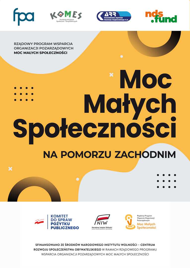 Plakat programu &bdquo;Moc Małych Społeczności na&nbsp;Pomorzu Zachodnim&rdquo;. Na ż&oacute;łto-pomarańczowym tle widnieje duży czarny napis &bdquo;Moc Małych Społeczności&rdquo;, a&nbsp;poniżej &bdquo;na Pomorzu Zachodnim&rdquo;. W g&oacute;rnej części znajdują się logotypy organizacji realizujących i&nbsp;wspierających program, m.in. FPA, KFMES, Koszalińskiej Agencji Rozwoju Regionalnego oraz&nbsp;NDS Fund. W dolnej części umieszczono logotypy Komitetu do Spraw Pożytku Publicznego, Narodowego Instytutu Wolności i&nbsp;programu &bdquo;Moc Małych Społeczności&rdquo; oraz&nbsp;informację, że&nbsp;projekt jest finansowany ze środk&oacute;w Narodowego Instytutu Wolności &ndash; Centrum Rozwoju Społeczeństwa Obywatelskiego w&nbsp;ramach Rządowego Programu Wsparcia Organizacji Pozarządowych &bdquo;Moc Małych Społeczności&rdquo;. Grafika zawiera dekoracyjne elementy geometryczne: jasnoszare organiczne kształty, czarne kropki, białe krzyżyki i&nbsp;okręgi.