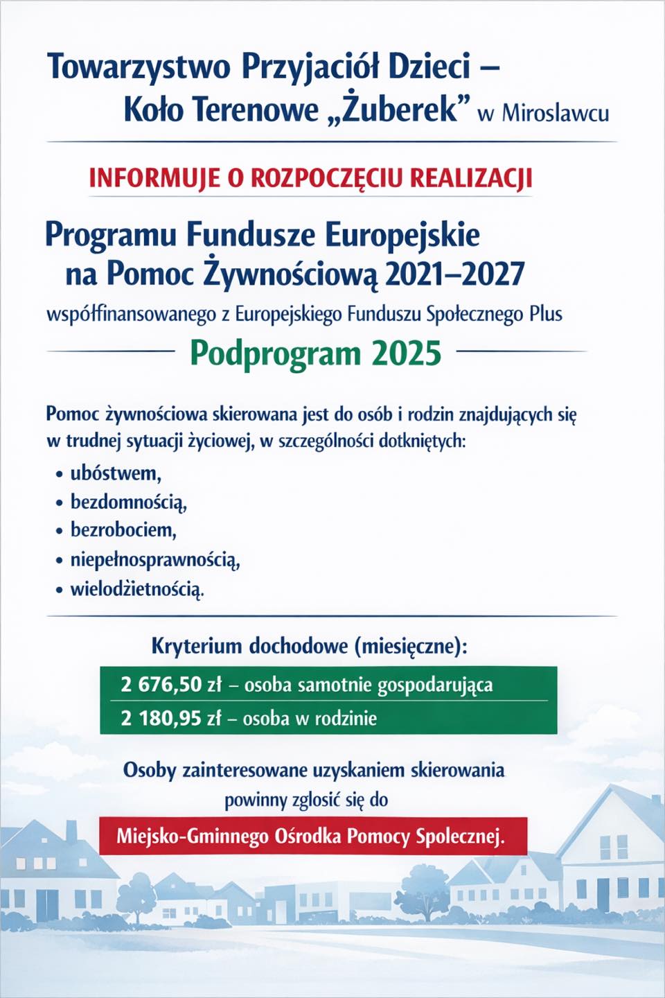 Towarzystwo Przyjaci&oacute;ł Dzieci ''ŻUBEREK''Koło Terenowe Mirosławiec informuje o&nbsp;rozpoczęciu realizacji Programu Fundusze Europejskie na&nbsp;Pomoc Żywnościową 2021&ndash;2027 wsp&oacute;łfinansowanego z&nbsp;Europejskiego Funduszu Społecznego Plus Podprogram 2025.  Pomoc skierowana jest do os&oacute;b i&nbsp;rodzin znajdujących się w&nbsp;trudnej sytuacji życiowej, w&nbsp;szczeg&oacute;lności dotkniętych:  ub&oacute;stwem bezrobociem niepełnosprawnością bezdomnością wielodzietnością   &nbsp; Kryterium dochodowe (miesięczne):  &nbsp; 2 676,50 zł &ndash; osoba samotnie gospodarująca &nbsp; 2 180,95 zł &ndash; osoba w&nbsp;rodzinie  Aby uzyskać skierowanie, należy zgłosić się do Miejsko-Gminnego Ośrodka Pomocy Społecznej.  Zachęcamy do skorzystania z&nbsp;dostępnej formy wsparcia i&nbsp;przekazania informacji osobom potrzebującym.