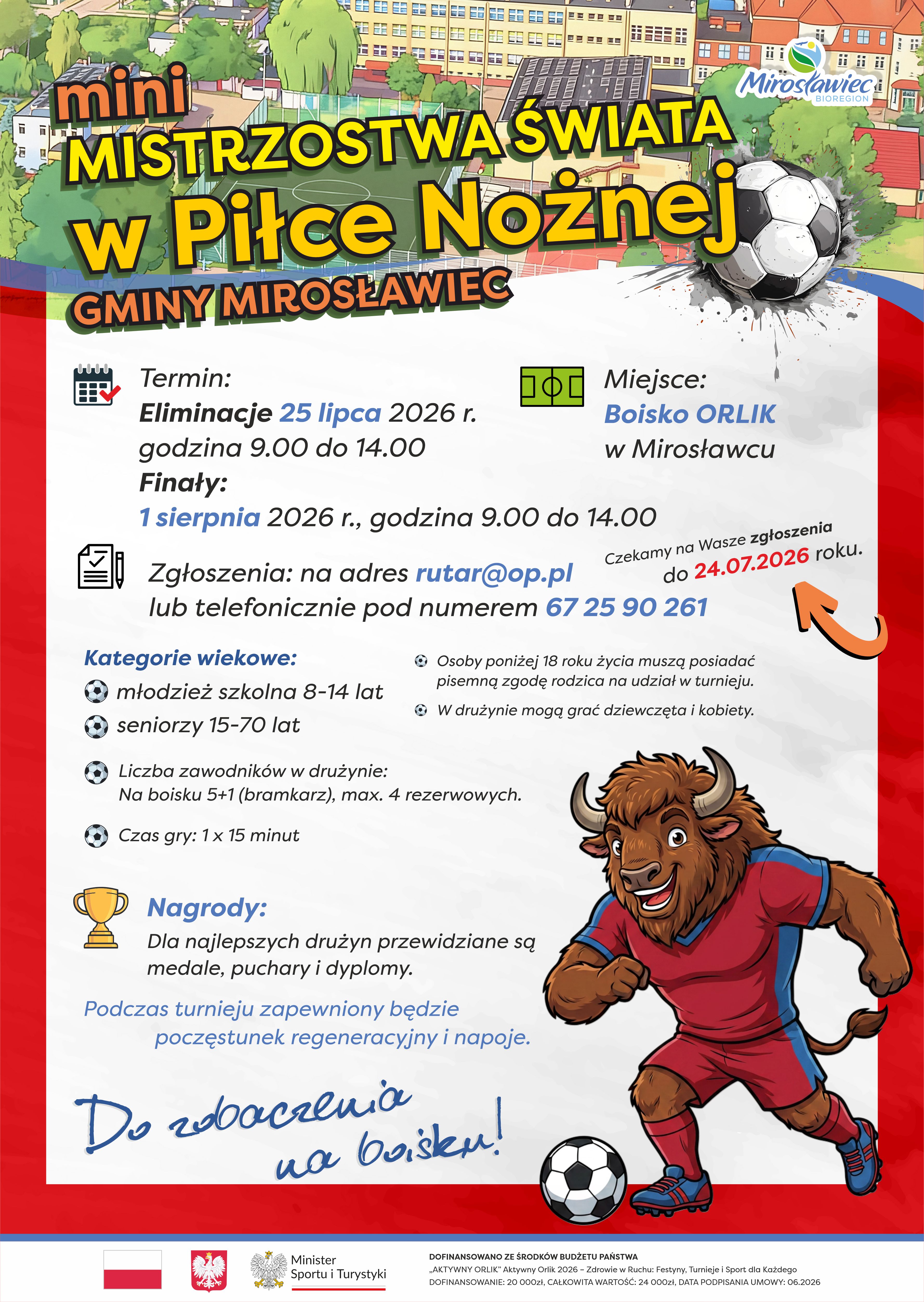 Plakat promujący Mini Mistrzostwa Świata w&nbsp;Piłce Nożnej Gminy Mirosławiec. Turniej odbędzie się na&nbsp;boisku ORLIK w&nbsp;Mirosławcu. Eliminacje zaplanowano na&nbsp;25 lipca 2026 r. w&nbsp;godz. 9:00&ndash;14:00, a&nbsp;finały na&nbsp;1 sierpnia 2026 r. w&nbsp;tych samych godzinach. Zgłoszenia przyjmowane są do 24 lipca 2026 r. pod adresem e-mail rutar@op.pl lub&nbsp;telefonicznie pod numerem 67 25 90 261. Turniej przeznaczony jest dla dw&oacute;ch kategorii wiekowych: 8&ndash;14 lat oraz&nbsp;15&ndash;70 lat. Drużyny grają w&nbsp;składach 5+1 z&nbsp;maksymalnie czterema rezerwowymi, a&nbsp;mecze trwają 15 minut. Dla najlepszych przewidziano medale, puchary i&nbsp;dyplomy. Organizator zapewnia poczęstunek regeneracyjny i&nbsp;napoje. Na plakacie widoczny jest rysunkowy żubr w&nbsp;stroju piłkarskim oraz&nbsp;piłka nożna na&nbsp;tle boiska ORLIK.