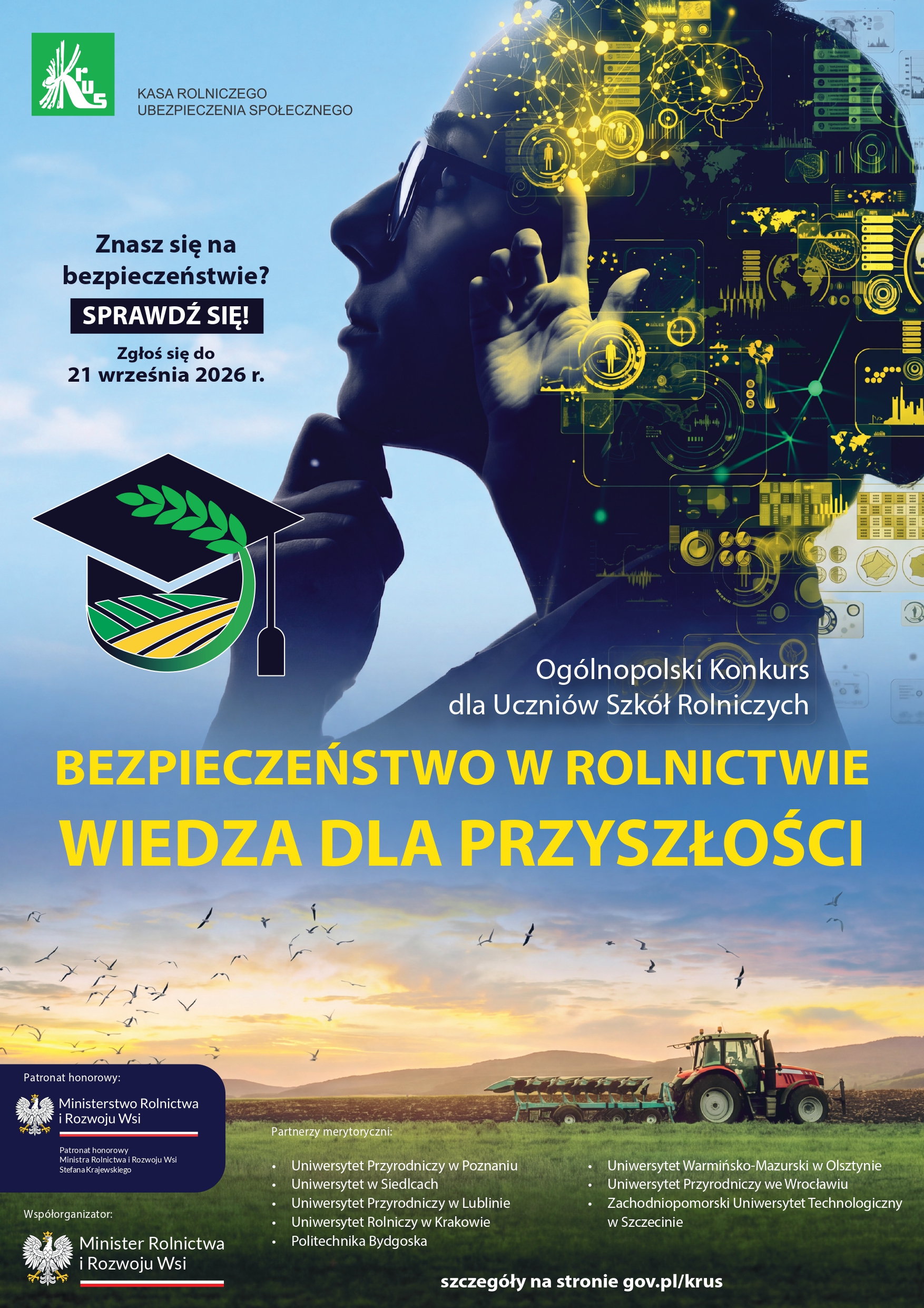 Plakat Kasy Rolniczego Ubezpieczenia Społecznego (KRUS) promujący I edycję Og&oacute;lnopolskiego Konkursu dla Uczni&oacute;w Szk&oacute;ł Rolniczych &bdquo;Bezpieczeństwo w&nbsp;Rolnictwie &ndash; Wiedza dla Przyszłości&rdquo;. Na grafice widoczny jest uczeń oraz&nbsp;motywy związane z&nbsp;nowoczesnymi technologiami i&nbsp;rolnictwem. Plakat zachęca do sprawdzenia wiedzy z&nbsp;zakresu bezpieczeństwa w&nbsp;rolnictwie i&nbsp;udziału w&nbsp;konkursie. Termin zgłoszeń upływa 21 września 2026 r. Konkurs organizuje KRUS, przy wsp&oacute;łorganizacji Ministra Rolnictwa i&nbsp;Rozwoju Wsi oraz&nbsp;pod jego honorowym patronatem. Na dole plakatu przedstawiono krajobraz rolniczy z&nbsp;ciągnikiem pracującym na&nbsp;polu. Szczeg&oacute;ły dostępne na&nbsp;stronie gov.pl/krus.