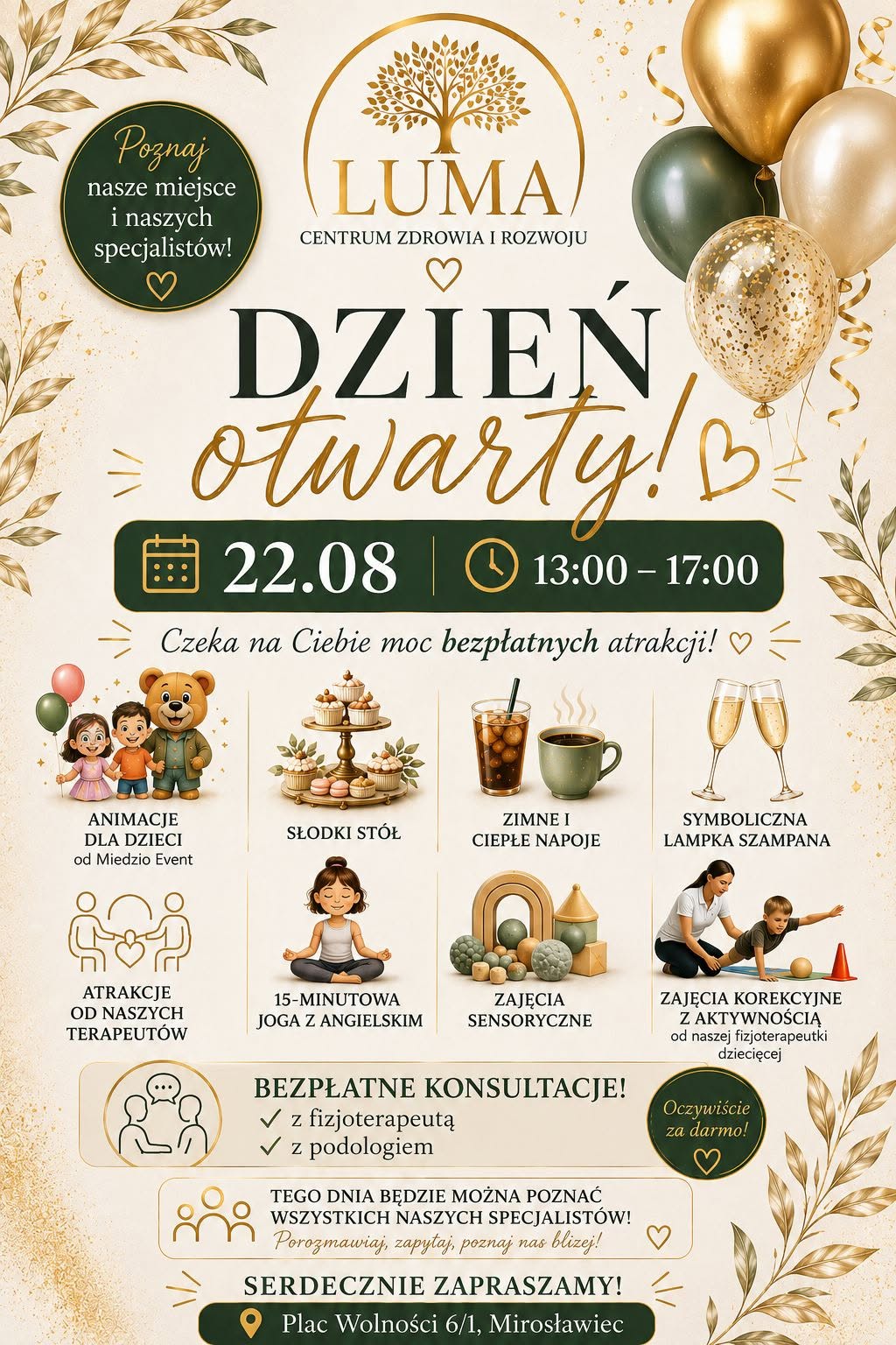 Plakat promujący Dni Otwarte Centrum Zdrowia i&nbsp;Rozwoju LUMA w&nbsp;Mirosławcu, kt&oacute;re odbędą się **22 sierpnia w&nbsp;godzinach 13:00&ndash;17:00** przy **Placu Wolności 6/1 w&nbsp;Mirosławcu**.  Na g&oacute;rze plakatu znajduje się logo Centrum Zdrowia i&nbsp;Rozwoju LUMA oraz&nbsp;hasło &bdquo;Poznaj nasze miejsce i&nbsp;naszych specjalist&oacute;w!&rdquo;. Gł&oacute;wny napis brzmi: &bdquo;DZIEŃ OTWARTY!&rdquo;. Poniżej widnieje informacja: &bdquo;Czeka na&nbsp;Ciebie moc bezpłatnych atrakcji!&rdquo;.  Na plakacie przedstawiono informacje o&nbsp;przygotowanych atrakcjach, m.in. animacjach dla dzieci, słodkim stole, zimnych i&nbsp;ciepłych napojach, symbolicznej lampce szampana, atrakcjach przygotowanych przez terapeut&oacute;w, kr&oacute;tkiej jodze z&nbsp;angielskim, zajęciach sensorycznych oraz&nbsp;zajęciach korekcyjnych z&nbsp;aktywnością.  Plakat informuje r&oacute;wnież o&nbsp;**bezpłatnych konsultacjach z&nbsp;fizjoterapeutą i&nbsp;podologiem** oraz&nbsp;możliwości poznania wszystkich specjalist&oacute;w Centrum Zdrowia i&nbsp;Rozwoju LUMA.  Na dole znajduje się zaproszenie &bdquo;Serdecznie zapraszamy!&rdquo; oraz&nbsp;adres wydarzenia: **Plac Wolności 6/1, Mirosławiec**. Plakat utrzymany jest w&nbsp;eleganckiej kolorystyce kremowej, złotej i&nbsp;ciemnozielonej, z&nbsp;dekoracjami w&nbsp;postaci liści, balon&oacute;w i&nbsp;ilustracji przedstawiających poszczeg&oacute;lne atrakcje.