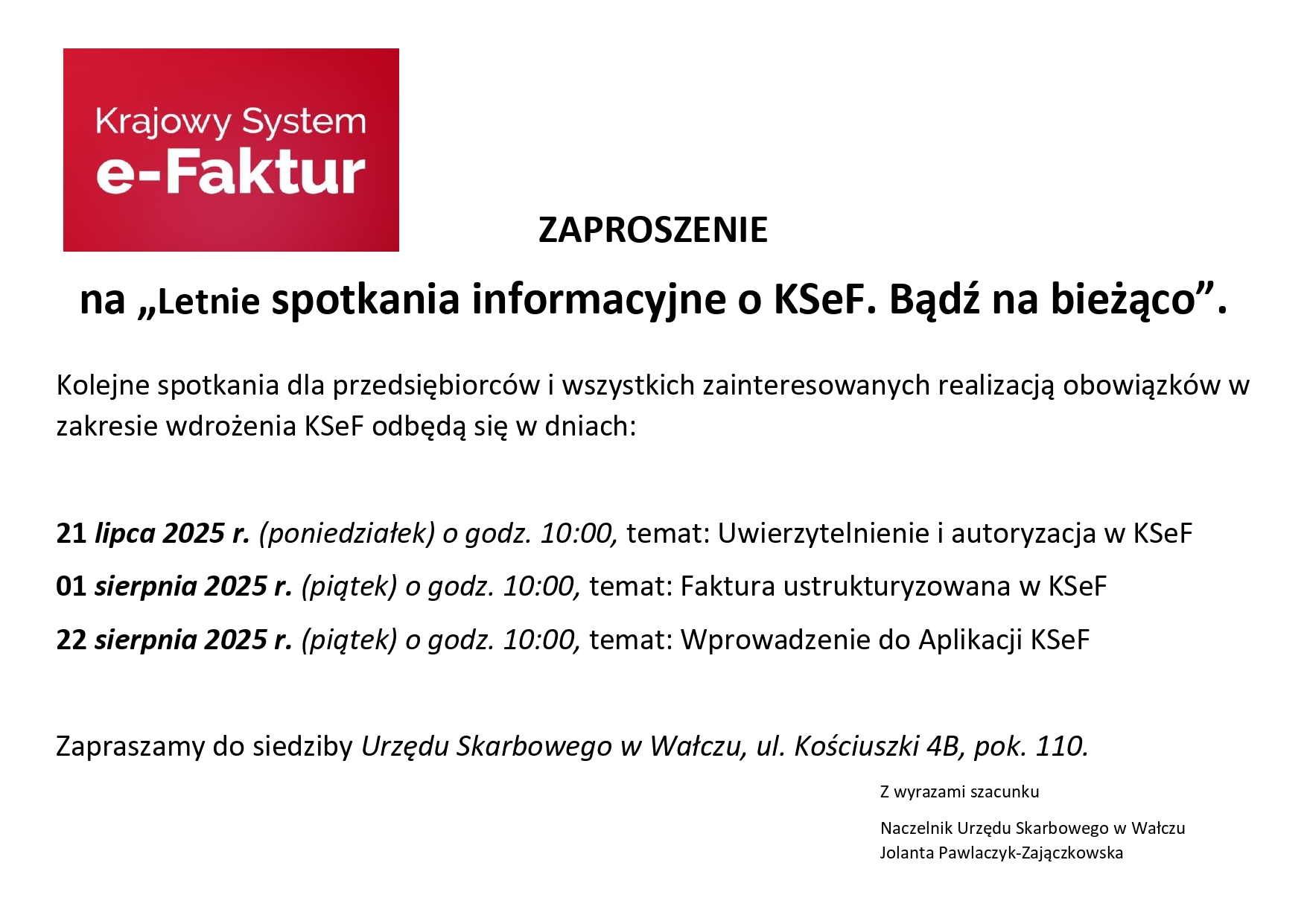 Urząd Skarbowy w&nbsp;Wałczu zaprasza na&nbsp;&bdquo;Letnie spotkania informacyjne o&nbsp;KSeF. Bądź na&nbsp;bieżąco&rdquo;, skierowane do przedsiębiorc&oacute;w oraz&nbsp;wszystkich zainteresowanych wdrożeniem Krajowego Systemu e-Faktur. Spotkania odbędą się w&nbsp;siedzibie urzędu przy ul. Kościuszki 4B, w&nbsp;pokoju 110, w&nbsp;następujących terminach: &bull;	21 lipca 2025 r. (poniedziałek) o&nbsp;godz. 10:00 &ndash; Uwierzytelnienie i&nbsp;autoryzacja w&nbsp;KSeF &bull;	01 sierpnia 2025 r. (piątek) o&nbsp;godz. 10:00 &ndash; Faktura ustrukturyzowana w&nbsp;KSeF &bull;	22 sierpnia 2025 r. (piątek) o&nbsp;godz. 10:00 &ndash; Wprowadzenie do Aplikacji KSeF To dobra okazja, by zdobyć wiedzę i&nbsp;rozwiać wątpliwości przed wdrożeniem nowych obowiązk&oacute;w. Serdecznie zapraszamy!
