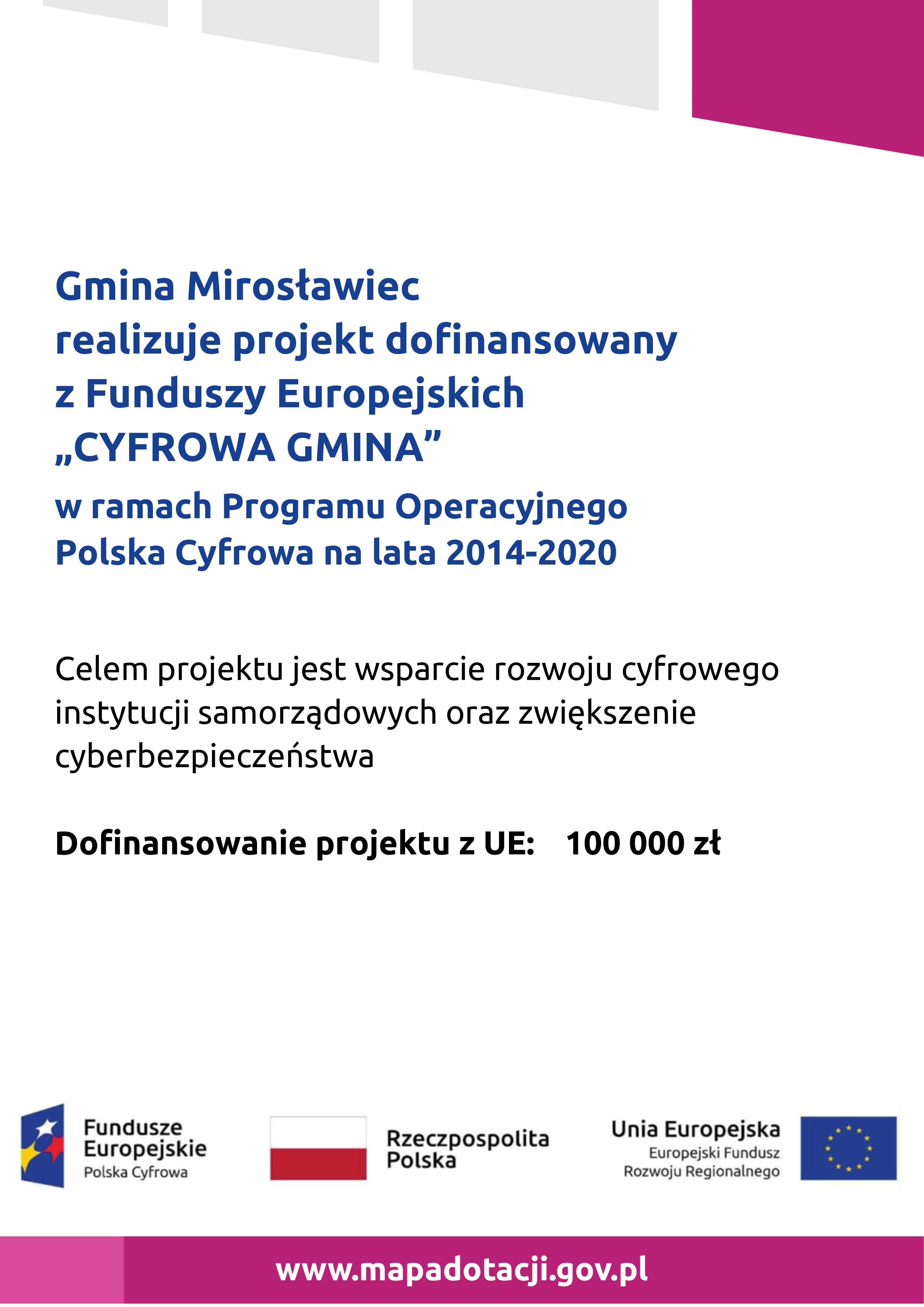 Gmina Mirosławiec realizuje projekt dofinansowany z Funduszy Europejskich  „CYFROWA GMINA” w ramach Programu Operacyjnego  Polska Cyfrowa na lata 2014-2020  Celem projektu jest wsparcie rozwoju cyfrowego instytucji samorządowych oraz zwiększenie cyberbezpieczeństwa  Dofinansowanie projektu z UE: 100 000 zł, 