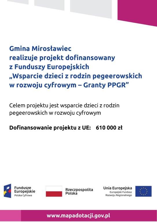 Gmina Mirosławiec realizuje projekt dofinansowany z Funduszy Europejskich  „Wsparcie dzieci z rodzin pegeerowskich w rozwoju cyfrowym – Granty PPGR”  Celem projektu jest wsparcie dzieci z rodzin pegeerowskich w rozwoju cyfrowym  Dofinansowanie projektu z UE: 610 000 zł