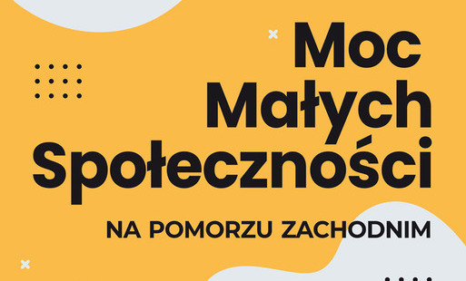 Plakat programu „Moc Małych Społeczności na Pomorzu Zachodnim”. Na żółto-pomarańczowym tle widnieje duży czarny napis „Moc Małych Społeczności”, a poniżej „na Pomorzu Zachodnim”. W górnej części znajdują się logotypy organizacji realizujących i wspierających program, m.in. FPA, KFMES, Koszalińskiej Agencji Rozwoju Regionalnego oraz NDS Fund. W dolnej części umieszczono logotypy Komitetu do Spraw Pożytku Publicznego, Narodowego Instytutu Wolności i programu „Moc Małych Społeczności” oraz informację, że projekt jest finansowany ze środków Narodowego Instytutu Wolności – Centrum Rozwoju Społeczeństwa Obywatelskiego w ramach Rządowego Programu Wsparcia Organizacji Pozarządowych „Moc Małych Społeczności”. Grafika zawiera dekoracyjne elementy geometryczne: jasnoszare organiczne kształty, czarne kropki, białe krzyżyki i okręgi.